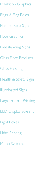 Exhibition Graphics Flags & Flag Poles Flexible Face Signs Floor Graphics Freestanding Signs Glass Fibre Products Glass Frosting Health & Safety Signs Illuminated Signs Large Format Printing LED Display screens Light Boxes Litho Printing Menu Systems